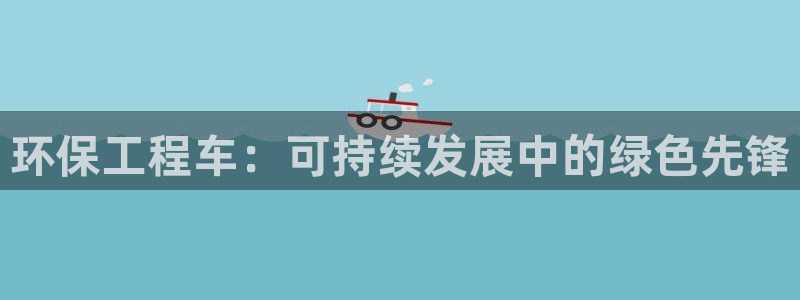 彩名堂双彩网：环保工程车：可持续发展中的绿色先锋